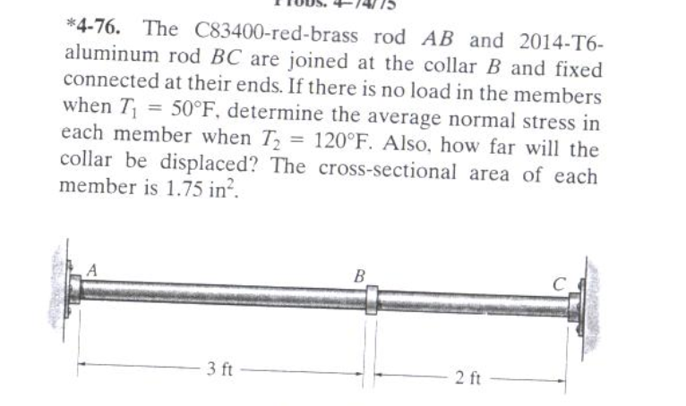 *4-76. The C83400-red-brass rod AB and 2014-T6-
aluminum rod BC are joined at the collar B and fixed
connected at their ends. If there is no load in the members
when T = 50°F, determine the average normal stress in
each member when T, = 120°F. Also, how far will the
collar be displaced? The cross-sectional area of each
member is 1.75 in?.
%3D
B
C.
- 3 ft
2 ft
