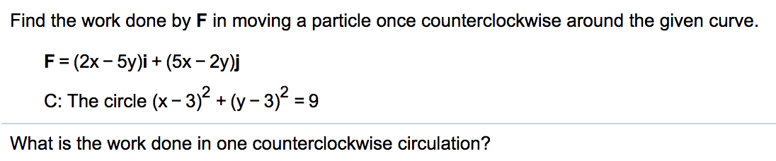 Find the work done by F in moving a particle once counterclockwise around the given curve.
F= (2x - 5y)i + (5x – 2y)j
C: The circle (x - 3)² + (y – 3)? =
What is the work done in one counterclockwise circulation?
