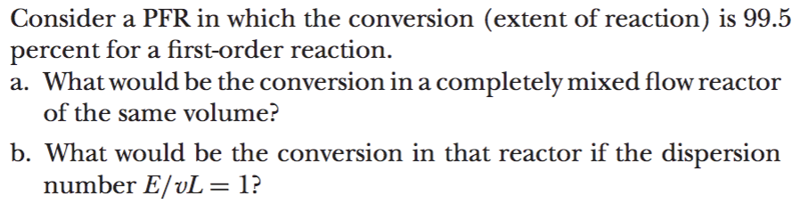 Consider a PFR in which the conversion (extent of reaction) is 99.5
percent for a first-order reaction.
a. What would be the conversion in a completely mixed flow reactor
of the same volume?
b. What would be the conversion in that reactor if the dispersion
number E/vL = 1?