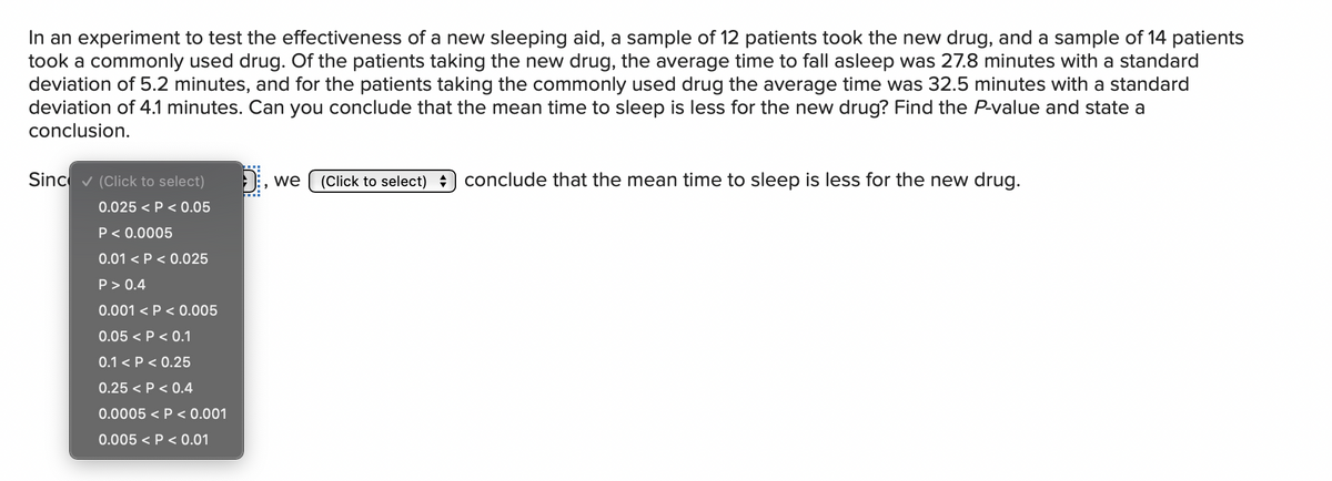 In an experiment to test the effectiveness of a new sleeping aid, a sample of 12 patients took the new drug, and a sample of 14 patients
took a commonly used drug. Of the patients taking the new drug, the average time to fall asleep was 27.8 minutes with a standard
deviation of 5.2 minutes, and for the patients taking the commonly used drug the average time was 32.5 minutes with a standard
deviation of 4.1 minutes. Can you conclude that the mean time to sleep is less for the new drug? Find the P-value and state a
conclusion.
Sinc v (Click to select)
we
(Click to select) : conclude that the mean time to sleep is less for the new drug.
0.025 < P < 0.05
P< 0.0005
0.01 < P < 0.025
P> 0.4
0.001 < P < 0.005
0.05 < P < 0.1
0.1 < P < 0.25
0.25 < P < 0.4
0.0005 < P < 0.001
0.005 < P < 0.01

