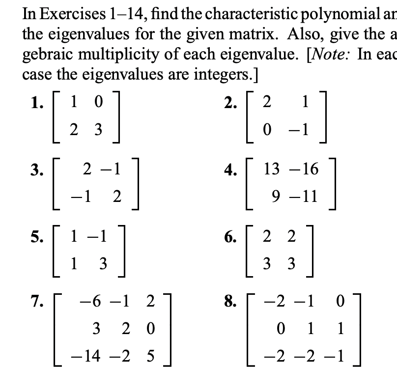 In Exercises 1-14, find the characteristic polynomial ar
the eigenvalues for the given matrix. Also, give the a
gebraic multiplicity of each eigenvalue. [Note: In eac
case the eigenvalues are integers.]
1.
1 0
2.
2
1
2 3
0 - 1
3.
2 -1
4.
13 –16
-1
2
9 –11
5.
1
6.
2 2
-
1 3
3 3
7.
-6 –1 2
8.
-2 -1
|
3
2 0
0 1 1
-14 -2 5
-2 -2 –1
