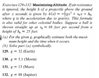 Exercises 129-132: Maximizing Altitude Ifair resistance
is ignored, the height h of a projectile above the ground
after x seconds is given by h(x) = -gx² + vox + ho.
where g is the acceleration due to gravity. This formula
is also valid for other celestial bodies. Suppose a ball is
thrown straight up at vo = 88 feet per second from a
height of h = 25 feet.
a (a) For the given g. graphically estimate both the maxi-
mum height and the time when it occurs.
(b) Solve part (a) symbolically.
129. g = 32 (Earth)
130. g = 5.1 (Moon)
131. g = 13 (Mars)
132. g = 88 (Jupiter)
