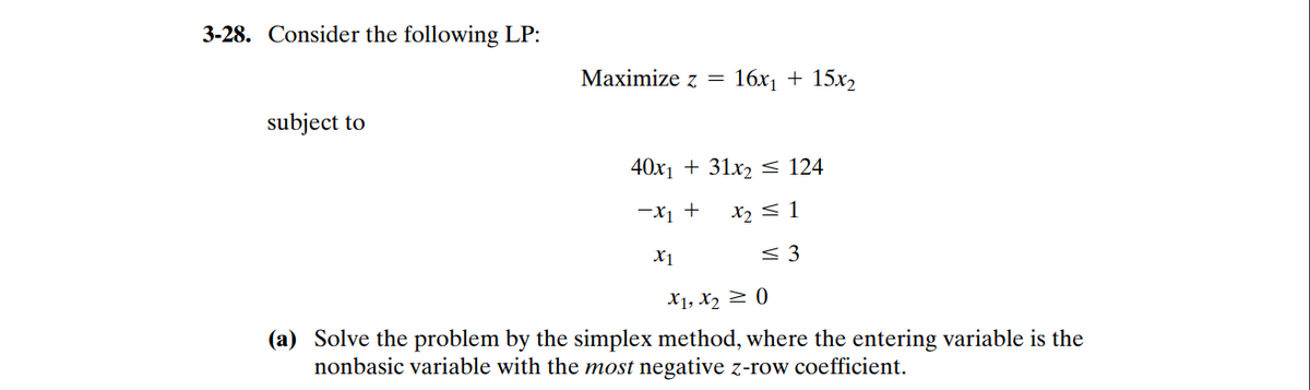 3-28. Consider the following LP:
Maximize z =
16x1 + 15x2
subject to
40x1 + 31x2 < 124
-X1 +
X2 < 1
X1
< 3
X1, X2 > 0
(a) Solve the problem by the simplex method, where the entering variable is the
nonbasic variable with the most negative z-row coefficient.
