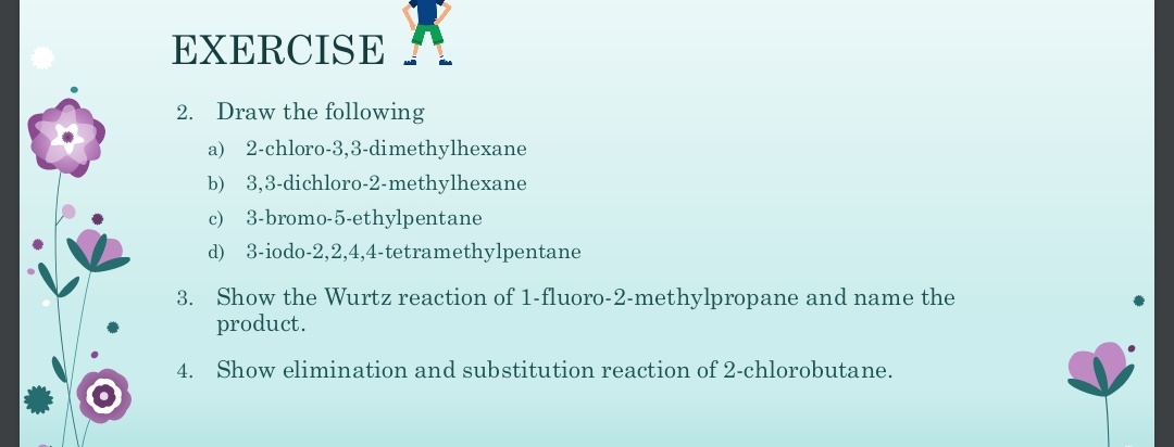 EXERCISE
2. Draw the following
a)
2-chloro-3,3-dimethylhexane
b) 3,3-dichloro-2-methylhexane
c) 3-bromo-5-ethylpentane
d) 3-iodo-2,2,4,4-tetramethylpentane
3. Show the Wurtz reaction of 1-fluoro-2-methylpropane and name the
product.
4. Show elimination and substitution reaction of 2-chlorobutane.
