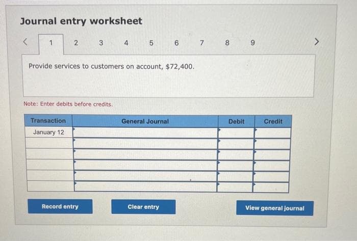 Journal entry worksheet
<
2
Transaction
January 12
3
Note: Enter debits before credits.
Provide services to customers on account, $72,400.
Record entry
4
5 6
General Journal.
Clear entry
7 8 9
Debit
Credit
View general journal
>