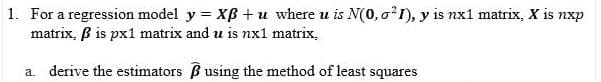 1. For a regression model y = XB + u where u is N(0, o?1), y is nx1 matrix, X is nxp
matrix, B is px1 matrix and u is nx1 matrix,
a. derive the estimators B using the method of least squares
