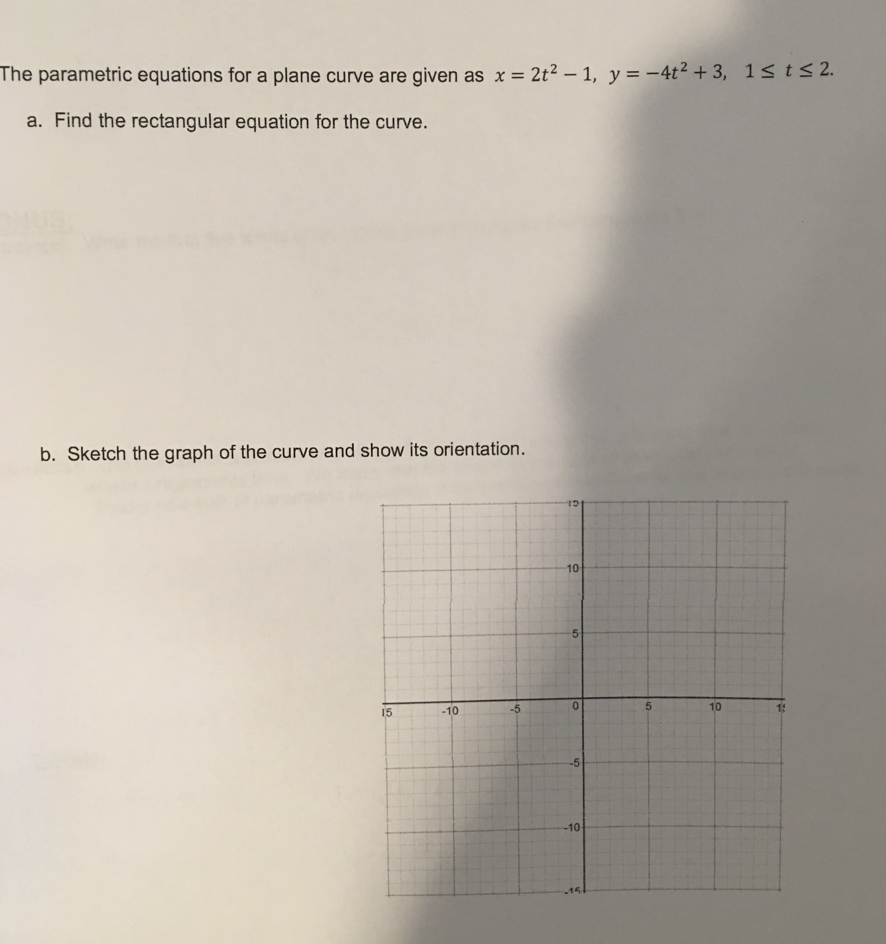 The parametric equations for a plane curve are given as x = 2t² – 1, y = -4t2+ 3, 1s t<2.
a. Find the rectangular equation for the curve.
b. Sketch the graph of the curve and show its orientation.
