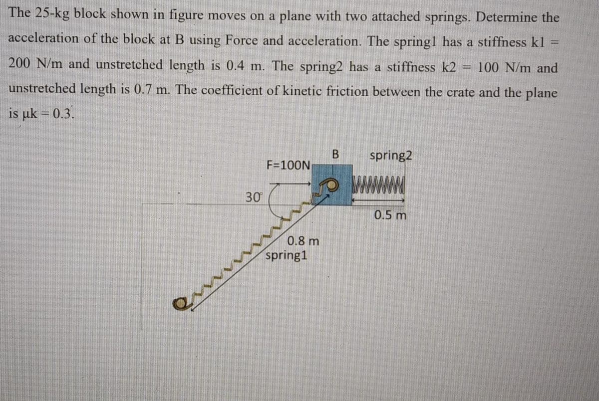 The 25-kg block shown in figure moves on a plane with two attached springs. Determine the
acceleration of the block at B using Force and acceleration. The springl has a stiffness kl =
%3D
200 N/m and unstretched length is 0.4 m. The spring2 has a stiffness k2
100 N/m and
unstretched length is 0.7 m. The coefficient of kinetic friction between the crate and the plane
is uk = 0.3.
spring2
F=100N
30
0.5 m
0.8 m
spring1
