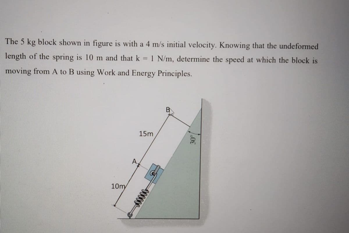The 5 kg block shown in figure is with a 4 m/s initial velocity. Knowing that the undeformed
length of the spring is 10 m and that k = 1 N/m, determine the speed at which the block is
moving from A to B using Work and Energy Principles.
15m
A,
10m
