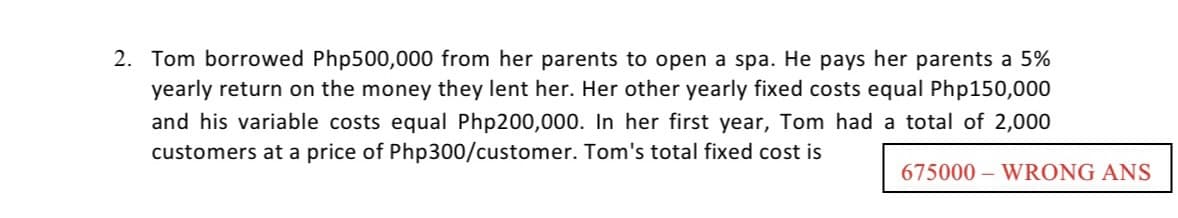 2. Tom borrowed Php500,000 from her parents to open a spa. He pays her parents a 5%
yearly return on the money they lent her. Her other yearly fixed costs equal Php150,000
and his variable costs equal Php200,000. In her first year, Tom had a total of 2,000
customers at a price of Php300/customer. Tom's total fixed cost is
675000 – WRONG ANS
