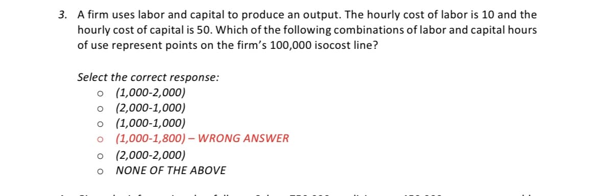 3. A firm uses labor and capital to produce an output. The hourly cost of labor is 10 and the
hourly cost of capital is 50. Which of the following combinations of labor and capital hours
of use represent points on the firm's 100,000 isocost line?
Select the correct response:
o (1,000-2,000)
o (2,000-1,000)
o (1,000-1,000)
(1,000-1,800) – WRONG ANSWER
(2,000-2,000)
NONE OF THE ABOVE
O o o o O
