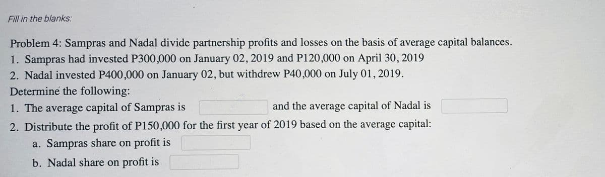 Fill in the blanks:
Problem 4: Sampras and Nadal divide partnership profits and losses on the basis of average capital balances.
1. Sampras had invested P300,000 on January 02, 2019 and P120,000 on April 30, 2019
2. Nadal invested P400,000 on January 02, but withdrew P40,000 on July 01, 2019.
Determine the following:
1. The average capital of Sampras is
and the average capital of Nadal is
2. Distribute the profit of P150,000 for the first year of 2019 based on the average capital:
a. Sampras share on profit is
b. Nadal share on profit is

