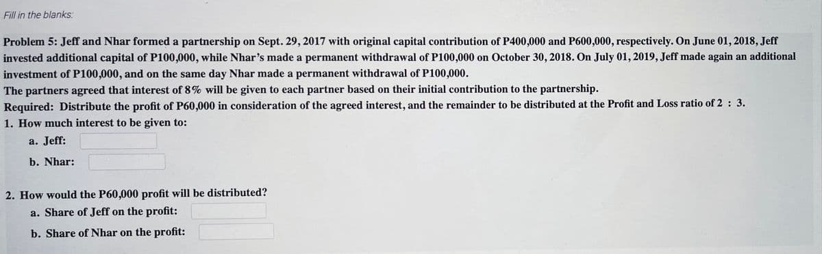 Fill in the blanks:
Problem 5: Jeff and Nhar formed a partnership on Sept. 29, 2017 with original capital contribution of P400,000 and P600,000, respectively. On June 01, 2018, Jeff
invested additional capital of P100,000, while Nhar's made a permanent withdrawal of P100,000 on October 30, 2018. On July 01, 2019, Jeff made again an additional
investment of P100,000, and on the same day Nhar made a permanent withdrawal of P100,000.
The partners agreed that interest of 8% will be given to each partner based on their initial contribution to the partnership.
Required: Distribute the profit of P60,000 in consideration of the agreed interest, and the remainder to be distributed at the Profit and Loss ratio of 2 : 3.
1. How much interest to be given to:
a. Jeff:
b. Nhar:
2. How would the P60,000 profit will be distributed?
a. Share of Jeff on the profit:
b. Share of Nhar on the profit:
