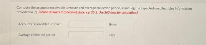 Compute the accounts receivable turnover and average collection period, assuming the expected uncollectibles information
provided in (c). (Round answers to 1 decimal place, e.g. 25.2. Use 365 days for calculation.)
Accounts receivable turnover
Average collection period
times
days