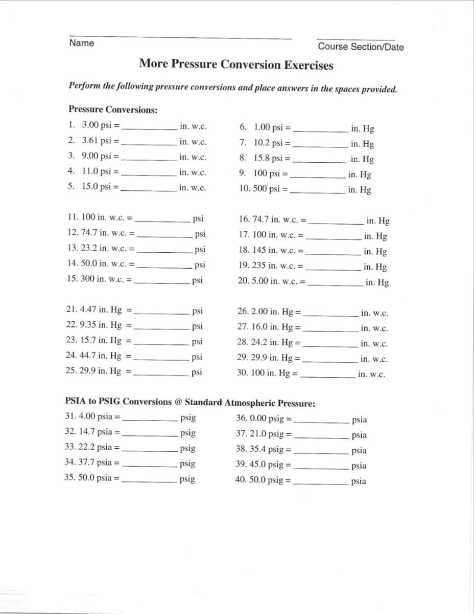 Name
More Pressure Conversion Exercises
Perform the following pressure conversions and place answers in the spaces provided.
Pressure Conversions:
1.
3.00 psi =
2. 3.61 psi =
3. 9.00 psi =
4. 11.0 psi.
5. 15.0 psi,
11. 100 in. w.C. =
12. 74.7 in. w.C. =
13. 23.2 in. w.c. =
14. 50.0 in. w.C. =
15. 300 in. w.C. =
21. 4.47 in. Hg =.
22. 9.35 in. Hg =
23. 15.7 in. Hg =
24. 44.7 in. Hg =
25. 29.9 in. Hg =.
in. w.c.
in. w.c.
in. w.c.
in. w.c.
in. w.c.
psi
psi
psi
psi
psi
psi
psi
psi
psi
psi
psig
psig
psig
6. 1.00 psi.
7. 10.2 psi =
8. 15.8 psi =
9. 100 psi =
10. 500 psi =
psig
psig
16. 74.7 in. w.C. =
17. 100 in. w.C. =
18. 145 in. w.C. =
19. 235 in. w.C. =
20. 5.00 in. w.c. =
PSIA to PSIG Conversions @ Standard Atmospheric Pressure:
31. 4.00 psia =
32. 14.7 psia=.
33. 22.2 psia =
34. 37.7 psia=.
35. 50.0 psia =
26. 2.00 in. Hg =
27. 16.0 in. Hg =
28. 24.2 in. Hg =
29. 29.9 in. Hg =.
30. 100 in. Hg =
Course Section/Date
36. 0.00 psig=
37. 21.0 psig =
38. 35.4 psig=
39.45.0 psig=
40. 50.0 psig=
in. Hg
in. Hg
in. Hg
in. Hg
in. Hg
in. Hg
in. Hg
in. Hg
in. Hg
in. Hg
in. w.c.
in. w.c.
in. w.c.
in. w.c.
in. w.c.
psia
psia
psia
psia
psia