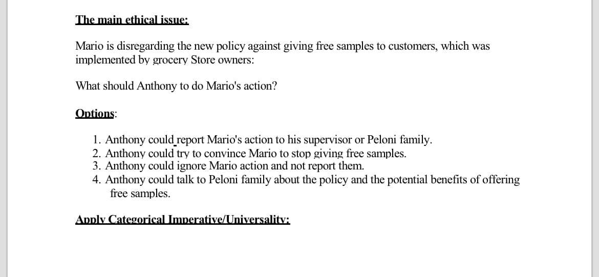 The main ethical issue:
Mario is disregarding the new policy against giving free samples to customers, which was
implemented by grocery Store owners:
What should Anthony to do Mario's action?
Options:
1. Anthony could report Mario's action to his supervisor or Peloni family.
2. Anthony could try to convince Mario to stop giving free samples.
3. Anthony could ignore Mario action and not report them.
4. Anthony could talk to Peloni family about the policy and the potential benefits of offering
free samples.
Apply Categorical Imperative/Universality: