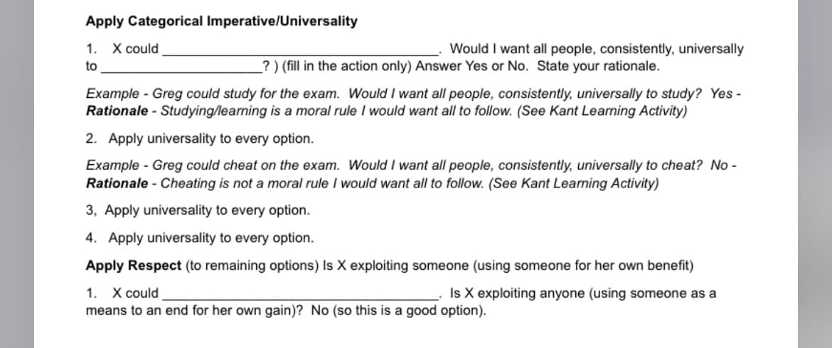 Apply Categorical Imperative/Universality
1. X could
to
Would I want all people, consistently, universally
?) (fill in the action only) Answer Yes or No. State your rationale.
Example - Greg could study for the exam. Would I want all people, consistently, universally to study? Yes -
Rationale - Studying/learning is a moral rule I would want all to follow. (See Kant Learning Activity)
2. Apply universality to every option.
Example - Greg could cheat on the exam. Would I want all people, consistently, universally to cheat? No -
Rationale - Cheating is not a moral rule I would want all to follow. (See Kant Learning Activity)
3, Apply universality to every option.
4. Apply universality to every option.
Apply Respect (to remaining options) Is X exploiting someone (using someone for her own benefit)
Is X exploiting anyone (using someone as a
1. X could
means to an end for her own gain)? No (so this is a good option).