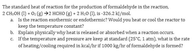 The standard heat of reaction for the production of formaldehyde in the reaction,
2 CH;OH (1) + 0: (3) →2 HCHO (g) + 2 H20 (1), is -326.2 k]/mol.
a. Is the reaction exothermic or endothermic? Would you heat or cool the reactor to
keep the temperature constant?
b. Explain physically why heat is released or absorbed when a reaction occurs.
c. If the temperature and pressure are keep at standard (25°C, 1 atm), what is the rate
of heating/cooling required in kcal/hr if 1000 kg/hr of formaldehyde is formed?
