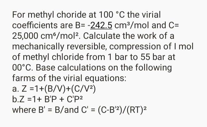 For methyl choride at 100 °C the virial
coefficients are B= -242.5 cm3/mol and C=
25,000 cm/mol?. Calculate the work of a
mechanically reversible, compression of I mol
of methyl chloride from 1 bar to 55 bar at
00°C. Base calculations on the following
farms of the virial equations:
a. Z =1+(B/V)+(C/V²)
b.Z =1+ B'P + C'P2
where B' = B/and C' = (C-B'²)/(RT)²
%3D
%3D
