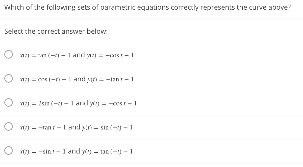 Which of the following sets of parametric equations correctly represents the curve above?
Select the correct answer below:
O x(1)
= tan (-t) – 1 and y(t) = –cos t –
O x(t) = cos (–t) – 1 and y(t)
= -tan t
1
x(t) = 2sin (-t) – 1 and y(t) = -cos t – 1
x(t)
= -tan t – 1 and y(t) = sin (-t) – 1
O x(t) = -sin t – 1 and y(t) = tan (-t) – 1
