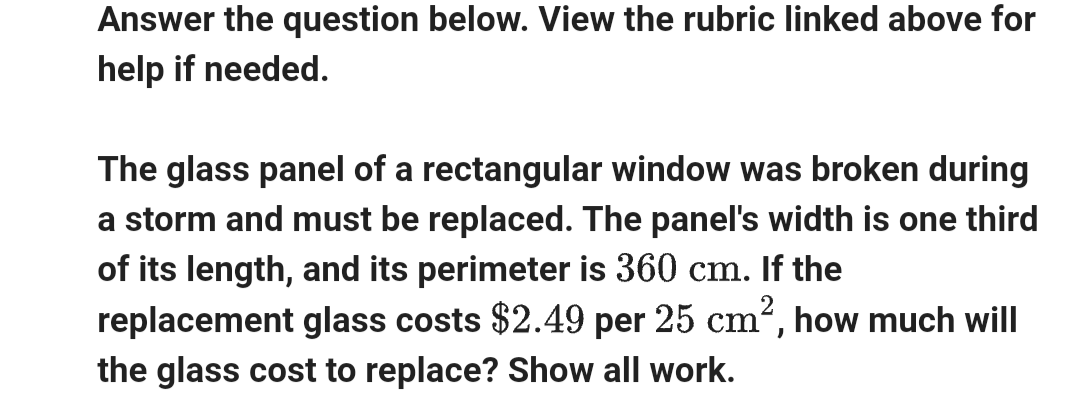Answer the question below. View the rubric linked above for
help if needed.
The glass panel of a rectangular window was broken during
a storm and must be replaced. The panel's width is one third
of its length, and its perimeter is 360 cm. If the
replacement glass costs $2.49 per 25 cm², how much will
the glass cost to replace? Show all work.