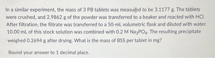 In a similar experiment, the mass of 3 PB tablets was measujed to be 3.1177 g. The tablets
were crushed, and 2.9862 g of the powder was transferred to a beaker and reacted with HCI.
After filtration, the filtrate was transferred to a 50-mL volumetric flask and diluted with water.
10.00 mL of this stock solution was combined with 0.2 M NagPO4. The resulting precipitate
weighed 0.2694 g after drying. What is the mass of BSS per tablet in mg?
Round your answer to 1 decimal place.
