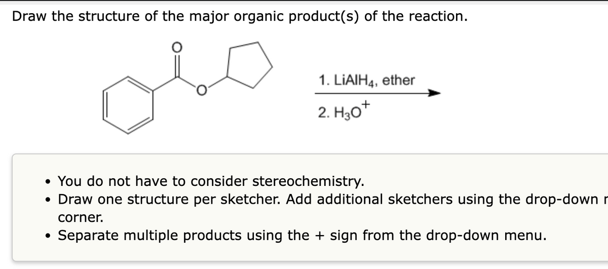 Draw the structure of the major organic product(s) of the reaction.
1. LIAIH4, ether
2. Hот
• You do not have to consider stereochemistry.
• Draw one structure per sketcher. Add additional sketchers using the drop-down r
corner.
Separate multiple products using the + sign from the drop-down menu.
