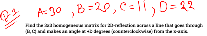 A=30 ,B=20, C = |,D= 22
Find the 3x3 homogeneous matrix for 2D-reflection across a line that goes through
(B, C) and makes an angle at +D degrees (counterclockwise) from the x-axis.
