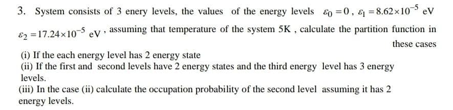 3. System consists of 3 enery levels, the values of the energy levels E0 =0, & = 8.62x10 ev
E2 =17.24x10-5 eV• assuming that temperature of the system 5K , calculate the partition function in
these cases
(i) If the each energy level has 2 energy state
(ii) If the first and second levels have 2 energy states and the third energy level has 3 energy
levels.
(iii) In the case (ii) calculate the occupation probability of the second level assuming it has 2
energy levels.
