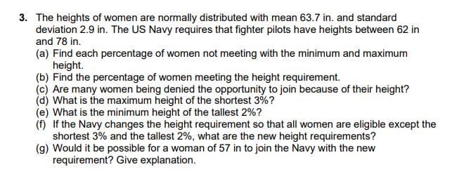 3. The heights of women are normally distributed with mean 63.7 in. and standard
deviation 2.9 in. The US Navy requires that fighter pilots have heights between 62 in
and 78 in.
(a) Find each percentage of women not meeting with the minimum and maximum
height.
(b) Find the percentage of women meeting the height requirement.
(c) Are many women being denied the opportunity to join because of their height?
(d) What is the maximum height of the shortest 3%?
(e) What is the minimum height of the tallest 2%?
(n) If the Navy changes the height requirement so that all women are eligible except the
shortest 3% and the tallest 2%, what are the new height requirements?
(g) Would it be possible for a woman of 57 in to join the Navy with the new
requirement? Give explanation.
