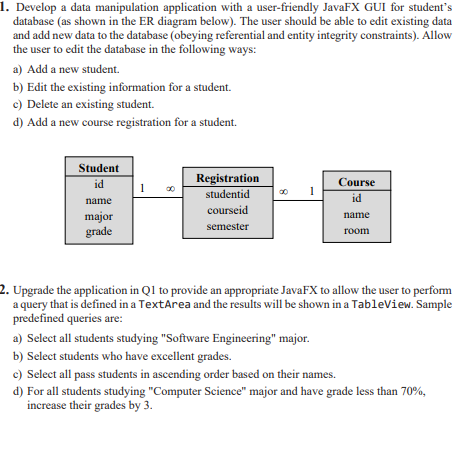 1. Develop a data manipulation application with a user-friendly JavaFX GUI for student's
database (as shown in the ER diagram below). The user should be able to edit existing data
and add new data to the database (obeying referential and entity integrity constraints). Allow
the user to edit the database in the following ways:
a) Add a new student.
b) Edit the existing information for a student.
c) Delete an existing student.
d) Add a new course registration for a student.
Student
Registration
Course
id
1
studentid
id
name
courseid
major
grade
name
semester
room
2. Upgrade the application in Ql to provide an appropriate JavaFX to allow the user to perfom
a query that is defined in a TextArea and the results will be shown in a Tableview. Sample
predefined queries are:
a) Select all students studying "Software Engineering" major.
b) Select students who have excellent grades.
c) Select all pass students in ascending order based on their names.
d) For all students studying "Computer Science" major and have grade less than 70%,
increase their grades by 3.
