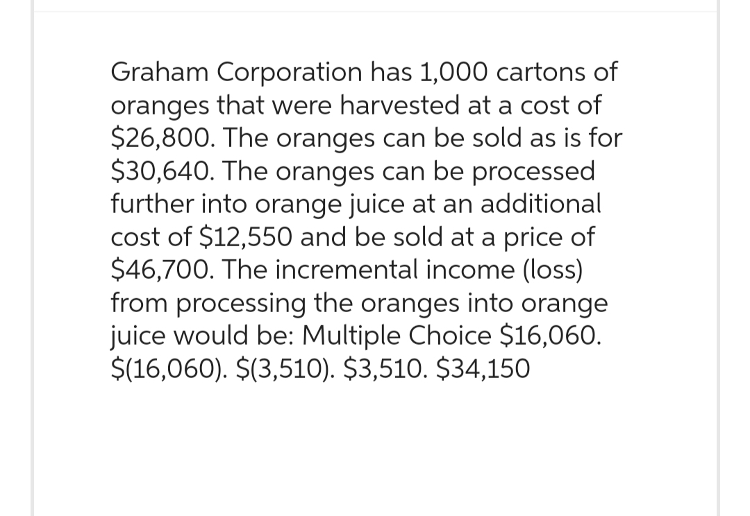 Graham Corporation has 1,000 cartons of
oranges that were harvested at a cost of
$26,800. The oranges can be sold as is for
$30,640. The oranges can be processed
further into orange juice at an additional
cost of $12,550 and be sold at a price of
$46,700. The incremental income (loss)
from processing the oranges into orange
juice would be: Multiple Choice $16,060.
$(16,060). $(3,510). $3,510. $34,150