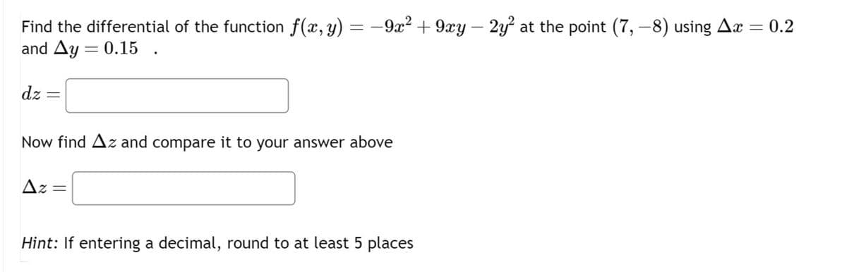 Find the differential of the function f(x, y) = −9x² + 9xy – 2y² at the point (7, −8) using Ax = 0.2
and Ay = 0.15
dz =
Now find Az and compare it to your answer above
Az
=
Hint: If entering a decimal, round to at least 5 places