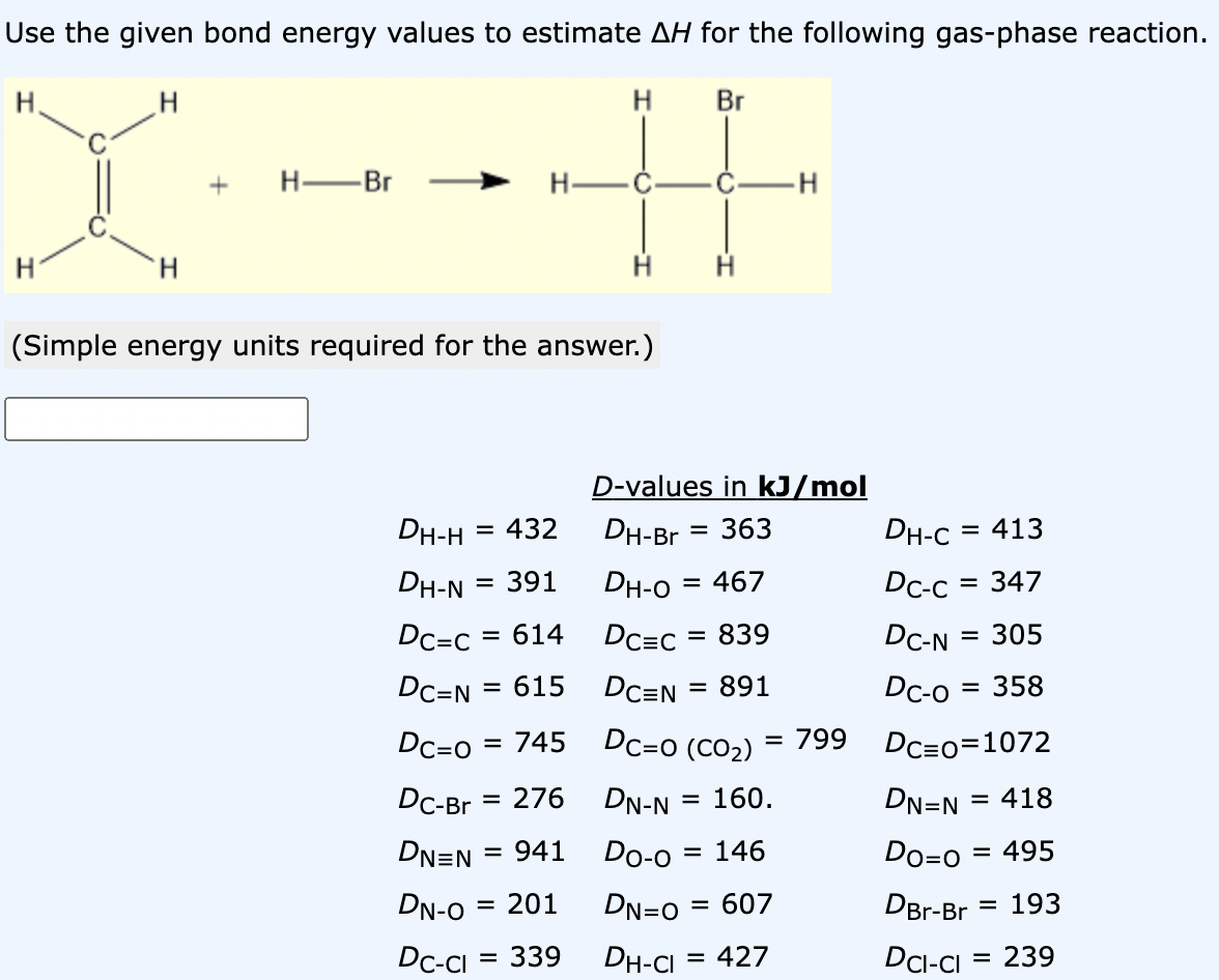 Use the given bond energy values to estimate AH for the following gas-phase reaction.
H
H
H
+
H -Br
H
Br
H
(Simple energy units required for the answer.)
DH-H = 432
DH-N
= 391
Dc=c = 614
DC-N = 615
Dc=0 = 745
DC-Br = 276
= 941
DN=N=
DN-O = 201
Dc-cl
= 339
D-values in kJ/mol
= 363
DH-Br
DH-0 = 467
DC=C = 839
DC=N
= 891
Dc=0 (CO₂)
= 799
DN-N
= 160.
Do-o = 146
DN=0 = 607
DH-CI = 427
DH-C = 413
Dc-c = 347
DC-N = 305
Dc-0 = 358
DC=0=1072
DN=N = 418
Do=0 = 495
DBr-Br = 193
DCI-Cl = 239