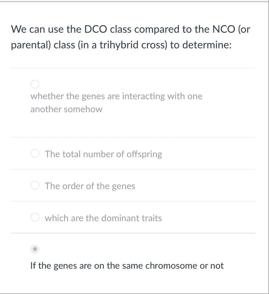 We can use the DCO class compared to the NCO (or
parental) class (in a trihybrid cross) to determine:
whether the genes are interacting with one
another somehow
The total number of offspring
The order of the genes
which are the dominant traits
If the genes are on the same chromosome or not