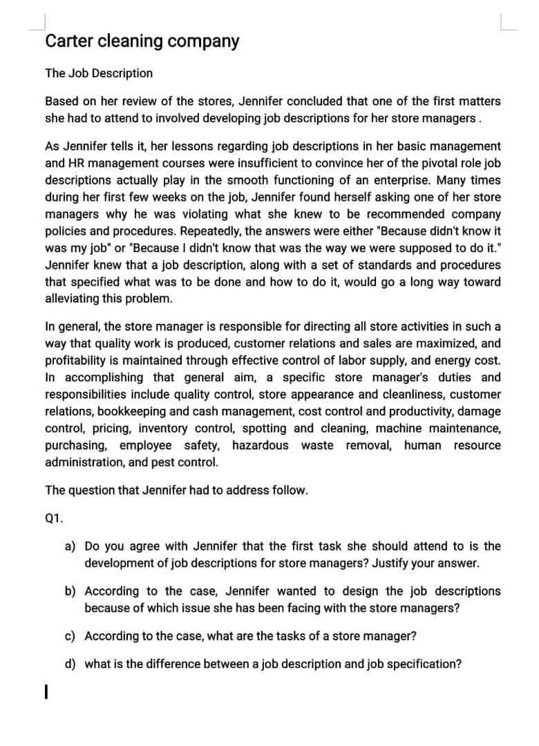 Carter cleaning company
The Job Description
Based on her review of the stores, Jennifer concluded that one of the first matters
she had to attend to involved developing job descriptions for her store managers.
As Jennifer tells it, her lessons regarding job descriptions in her basic management
and HR management courses were insufficient to convince her of the pivotal role job
descriptions actually play in the smooth functioning of an enterprise. Many times
during her first few weeks on the job, Jennifer found herself asking one of her store
managers why he was violating what she knew to be recommended company
policies and procedures. Repeatedly, the answers were either "Because didn't know it
was my job" or "Because I didn't know that was the way we were supposed to do it."
Jennifer knew that a job description, along with a set of standards and procedures
that specified what was to be done and how to do it, would go a long way toward
alleviating this problem.
In general, the store manager is responsible for directing all store activities in such a
way that quality work is produced, customer relations and sales are maximized, and
profitability is maintained through effective control of labor supply, and energy cost.
In accomplishing that general aim, a specific store manager's duties and
responsibilities include quality control, store appearance and cleanliness, customer
relations, bookkeeping and cash management, cost control and productivity, damage
control, pricing, inventory control, spotting and cleaning, machine maintenance,
purchasing, employee safety, hazardous waste removal, human resource
administration, and pest control.
The question that Jennifer had to address follow.
Q1.
a) Do you agree with Jennifer that the first task she should attend to is the
development of job descriptions for store managers? Justify your answer.
b) According to the case, Jennifer wanted to design the job descriptions
because of which issue she has been facing with the store managers?
c) According to the case, what are the tasks of a store manager?
d) what is the difference between a job description and job specification?
