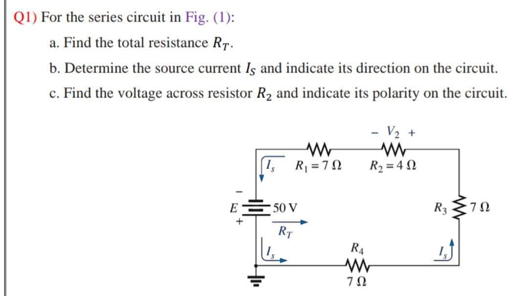 Q1) For the series circuit in Fig. (1):
a. Find the total resistance RT.
b. Determine the source current Is and indicate its direction on the circuit.
c. Find the voltage across resistor R2 and indicate its polarity on the circuit.
- V2 +
R =70
R2 = 4 N
E50 V
R3
RT
R4

