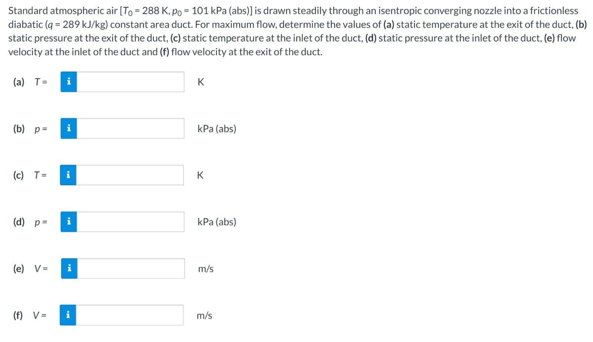 Standard atmospheric air [To = 288 K, po = 101 kPa (abs)] is drawn steadily through an isentropic converging nozzle into a frictionless
diabatic (q=289 kJ/kg) constant area duct. For maximum flow, determine the values of (a) static temperature at the exit of the duct, (b)
static pressure at the exit of the duct, (c) static temperature at the inlet of the duct, (d) static pressure at the inlet of the duct, (e) flow
velocity at the inlet of the duct and (f) flow velocity at the exit of the duct.
(a) T =
i
(b) p=
(c) T =
(d) p=
(e)
V =
(f) V=
i
i
K
kPa (abs)
K
kPa (abs)
m/s
i
m/s