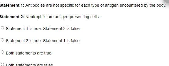 Statement 1: Antibodies are not specific for each type of antigen encountered by the body.
Statement 2: Neutrophils are antigen-presenting cells.
Statement 1 is true. Statement 2 is false.
O Statement 2 is true. Statement 1 is false.
Both statements are true.
Both statements are false