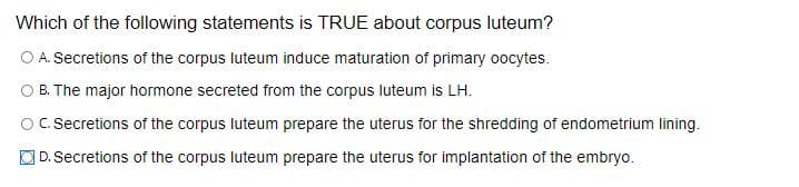 Which of the following statements is TRUE about corpus luteum?
O A. Secretions of the corpus luteum induce maturation of primary oocytes.
B. The major hormone secreted from the corpus luteum is LH.
OC. Secretions of the corpus luteum prepare the uterus for the shredding of endometrium lining.
D. Secretions of the corpus luteum prepare the uterus for implantation of the embryo.
