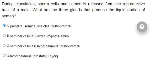 During ejaculation, sperm cells and semen is released from the reproductive
tract of a male. What are the three glands that produce the liquid portion of
semen?
A. prostate; seminal vesicles; bulbourethral
O B. seminal vesicle; Leydig; hypothalamus
O C. seminal vesicles; hypothalamus; bulbourethral
D. hypothalamus; prostate; Leydig
