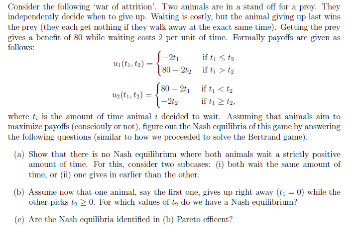 Consider the following 'war of attrition'. Two animals are in a stand off for a prey. They
independently decide when to give up. Waiting is costly, but the animal giving up last wins
the prey (they each get nothing if they walk away at the exact same time). Getting the prey
gives a benefit of 80 while waiting costs 2 per unit of time. Formally payoffs are given as
follows:
-2t1
if ti < t2
U1 (t1, t2) =
80 – 2t2
if tį > t2
80 – 2t, if ti < t2
U2(t1, t2)
-2t2
if ti 2 t2,
where t; is the amount of time animal i decided to wait. Assuming that animals aim to
maximize payoffs (consciouly or not), figure out the Nash equilibria of this game by answering
the following questions (similar to how we proceeded to solve the Bertrand game).
(a) Show that there is no Nash equilibrium where both animals wait a strictly positive
amount of time. For this, consider two subcases: (i) both wait the same amount of
time, or (ii) one gives in earlier than the other.
(b) Assume now that one animal, say the first one, gives up right away (t1 = 0) while the
other picks t, > 0. For which values of tą do we have a Nash equilibrium?
(c) Are the Nash equilibria identified in (b) Pareto efficent?
