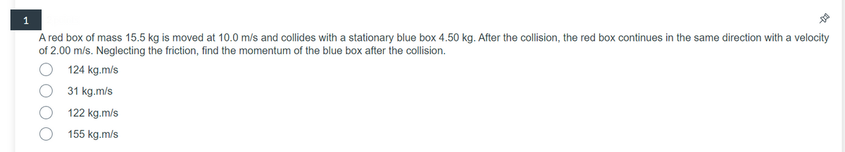 1
A red box of mass 15.5 kg is moved at 10.0 m/s and collides with a stationary blue box 4.50 kg. After the collision, the red box continues in the same direction with a velocity
of 2.00 m/s. Neglecting the friction, find the momentum of the blue box after the collision.
124 kg.m/s
31 kg.m/s
122 kg.m/s
155 kg.m/s
