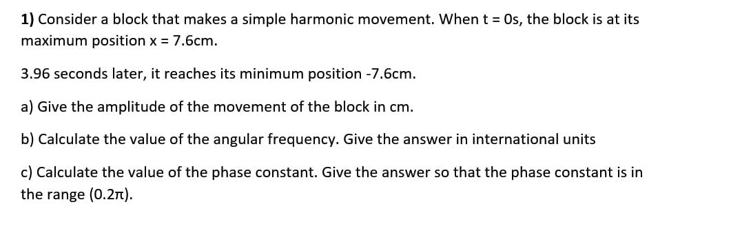 1) Consider a block that makes a simple harmonic movement. When t = Os, the block is at its
maximum position x = 7.6cm.
3.96 seconds later, it reaches its minimum position -7.6cm.
a) Give the amplitude of the movement of the block in cm.
b) Calculate the value of the angular frequency. Give the answer in international units
c) Calculate the value of the phase constant. Give the answer so that the phase constant is in
the range (0.2n).
