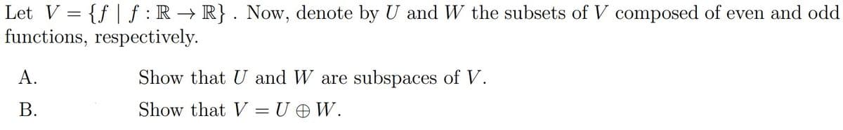 Let V = {f| f: R → R}. Now, denote by U and W the subsets of V composed of even and odd
functions, respectively.
A.
B.
Show that U and W are subspaces of V.
Show that V=U @W.