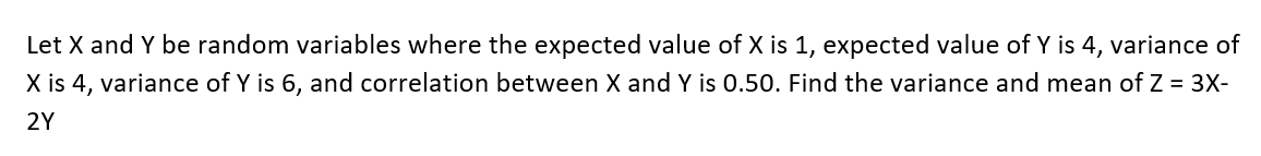 Let X and Y be random variables where the expected value of X is 1, expected value of Y is 4, variance of
X is 4, variance of Y is 6, and correlation between X and Y is 0.50. Find the variance and mean of Z = 3X-
2Y