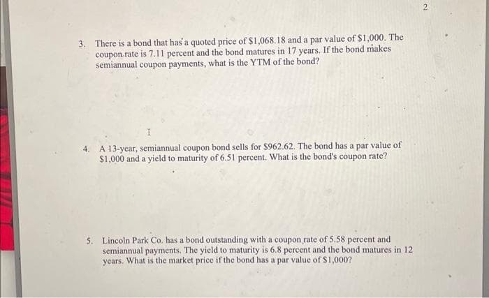 3. There is a bond that has a quoted price of $1,068.18 and a par value of $1,000. The
coupon rate is 7.11 percent and the bond matures in 17 years. If the bond makes
semiannual coupon payments, what is the YTM of the bond?
4. A 13-year, semiannual coupon bond sells for $962.62. The bond has a par value of
$1,000 and a yield to maturity of 6.51 percent. What is the bond's coupon rate?
5. Lincoln Park Co. has a bond outstanding with a coupon rate of 5.58 percent and
semiannual payments. The yield to maturity is 6.8 percent and the bond matures in 12
years. What is the market price if the bond has a par value of $1,000?
2