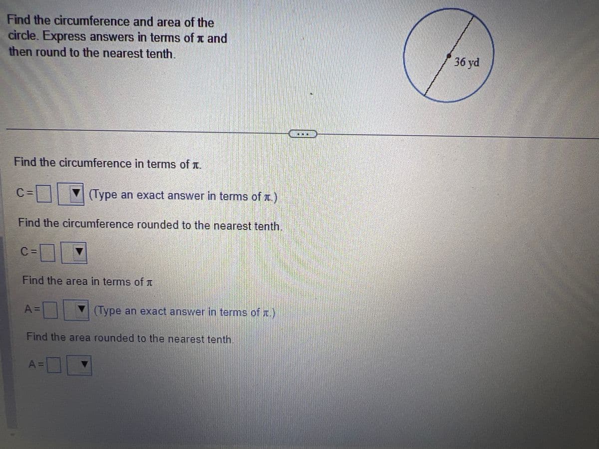 Find the circumference and area of the
circle. Express answers in terms of and
then round to the nearest tenth.
JO
Find the circumference in terms of .
C=
(Type an exact answer in terms of t.)
Find the circumference rounded to the nearest tenth.
C =
Find the area in terms of
A =
(Type an exact answer in terms of t.)
Find the area rounded to the nearest tenth
A=
Food
36 yd