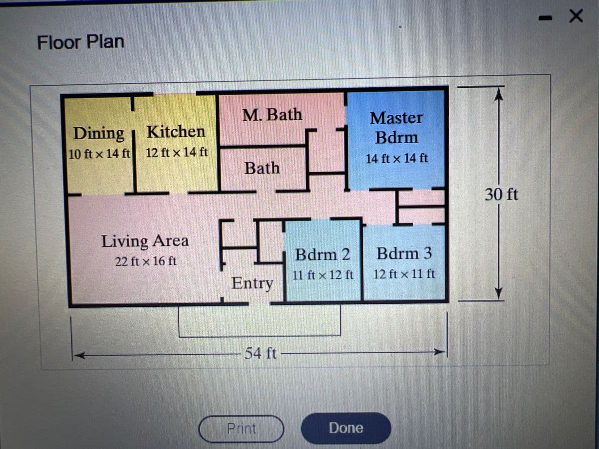 Floor Plan
Dining
10 ft x 14 ft
Kitchen
12 ft x 14 ft
Living Area
22 ft x 16 ft
M. Bath
Bath
HO
Entry
54 ft
Print
Bdrm 2
11 ft x 12 ft
Done
Master
Bdrm
14 ft x 14 ft
E
Bdrm 3
12 ft x 11 ft
30 ft
- X