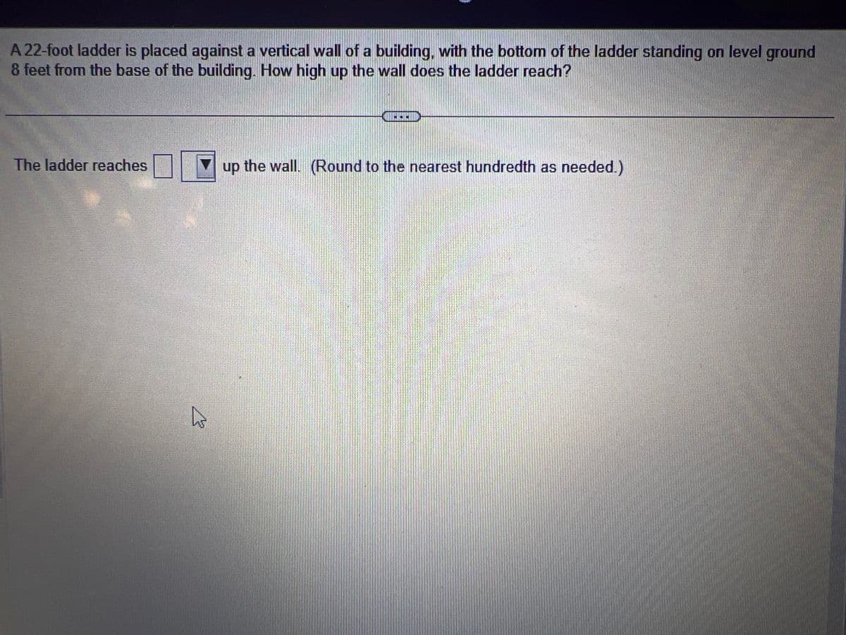 A 22-foot ladder is placed against a vertical wall of a building, with the bottom of the ladder standing on level ground
8 feet from the base of the building. How high up the wall does the ladder reach?
The ladder reaches
4
up the wall. (Round to the nearest hundredth as needed.)